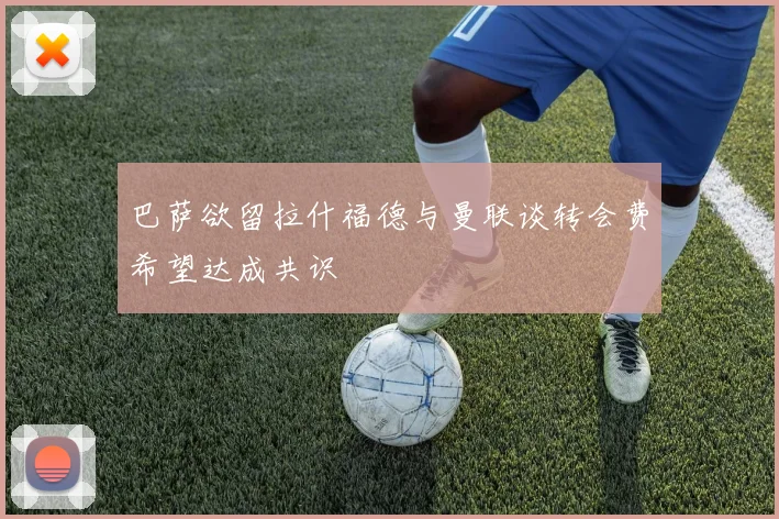巴萨欲留拉什福德与曼联谈转会费希望达成共识