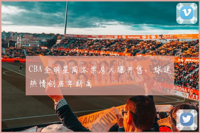 CBA全明星周末票房火爆开售，球迷热情创历年新高
