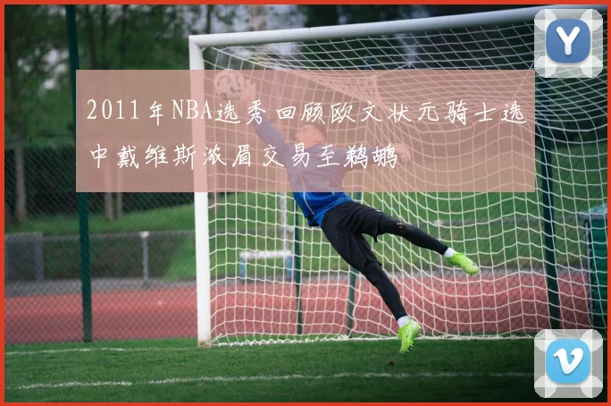 2011年NBA选秀回顾欧文状元骑士选中戴维斯浓眉交易至鹈鹕