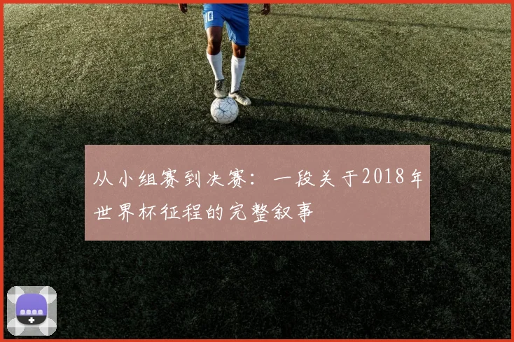 从小组赛到决赛：一段关于2018年世界杯征程的完整叙事